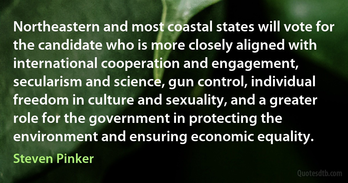 Northeastern and most coastal states will vote for the candidate who is more closely aligned with international cooperation and engagement, secularism and science, gun control, individual freedom in culture and sexuality, and a greater role for the government in protecting the environment and ensuring economic equality. (Steven Pinker)