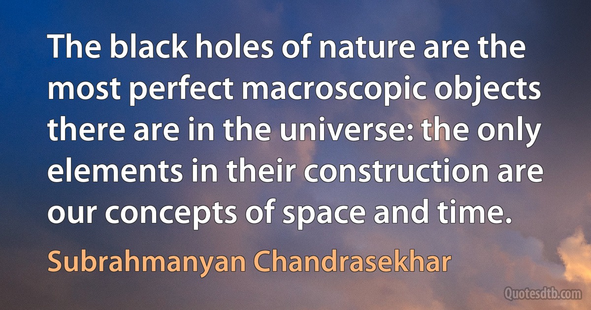 The black holes of nature are the most perfect macroscopic objects there are in the universe: the only elements in their construction are our concepts of space and time. (Subrahmanyan Chandrasekhar)