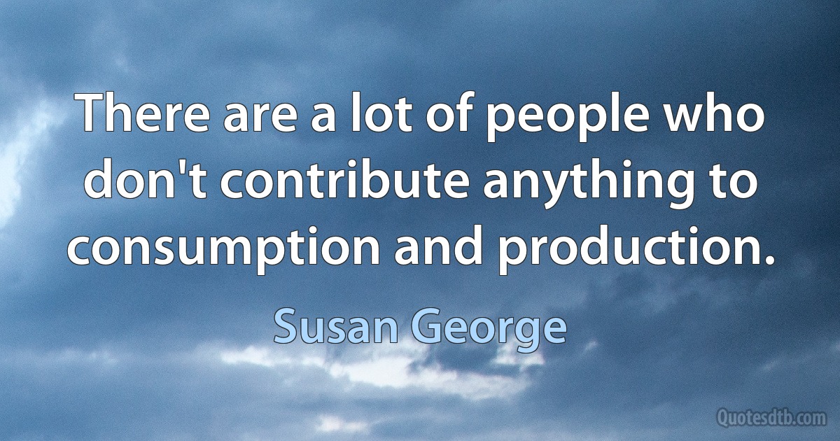 There are a lot of people who don't contribute anything to consumption and production. (Susan George)