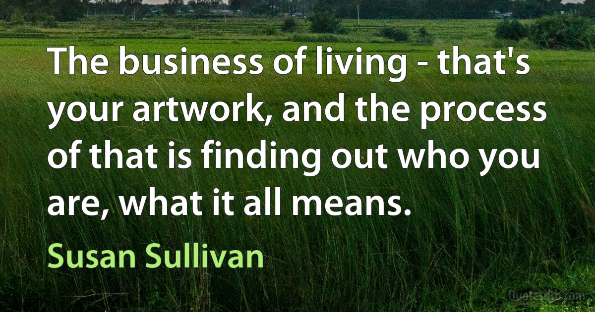 The business of living - that's your artwork, and the process of that is finding out who you are, what it all means. (Susan Sullivan)