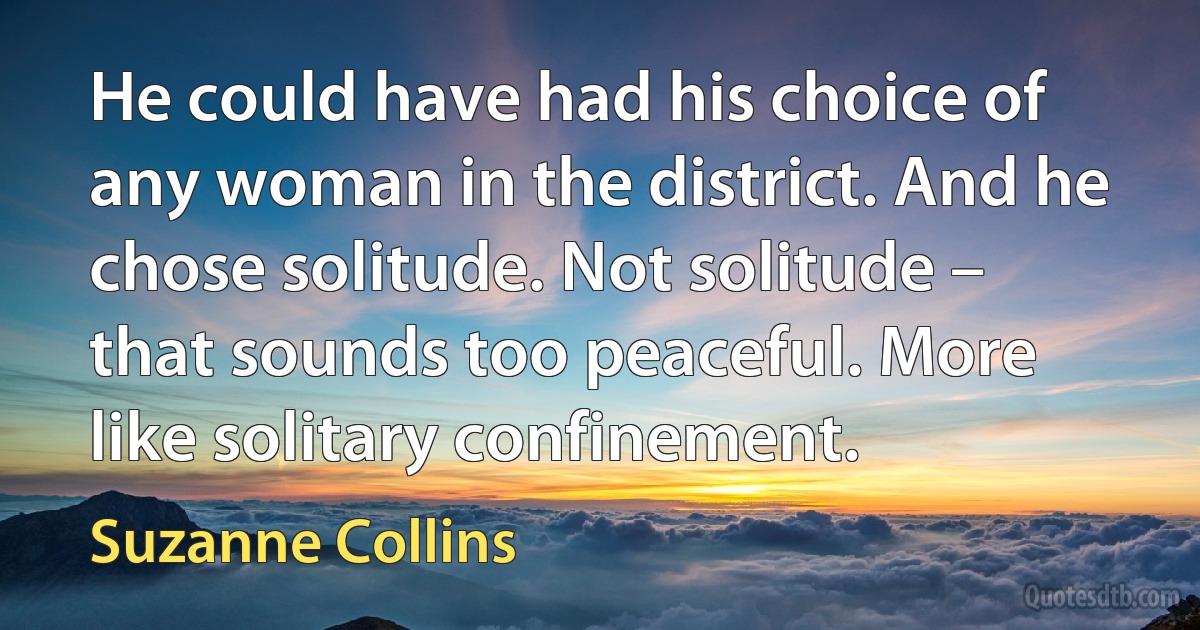 He could have had his choice of any woman in the district. And he chose solitude. Not solitude – that sounds too peaceful. More like solitary confinement. (Suzanne Collins)