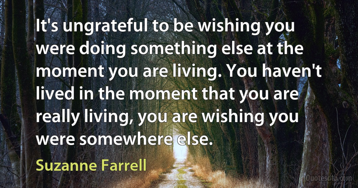 It's ungrateful to be wishing you were doing something else at the moment you are living. You haven't lived in the moment that you are really living, you are wishing you were somewhere else. (Suzanne Farrell)