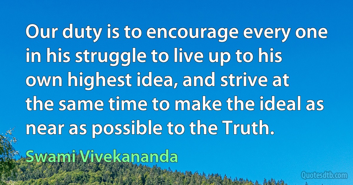 Our duty is to encourage every one in his struggle to live up to his own highest idea, and strive at the same time to make the ideal as near as possible to the Truth. (Swami Vivekananda)