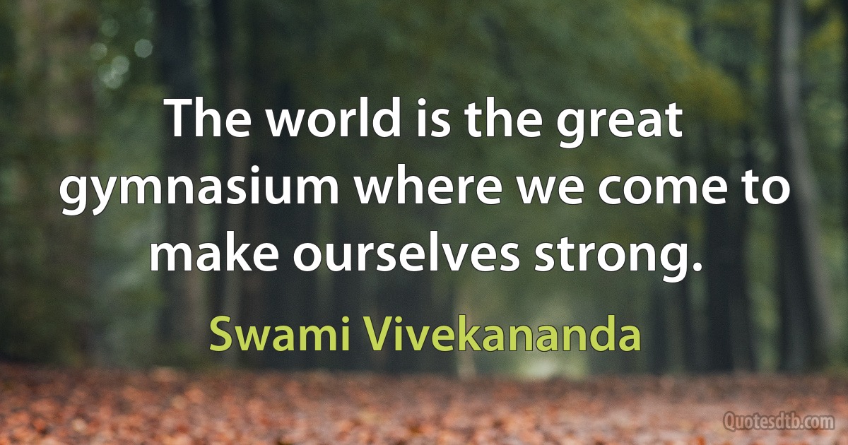 The world is the great gymnasium where we come to make ourselves strong. (Swami Vivekananda)