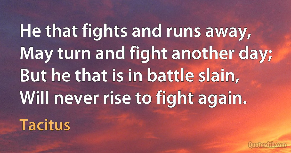 He that fights and runs away, May turn and fight another day; But he that is in battle slain, Will never rise to fight again. (Tacitus)