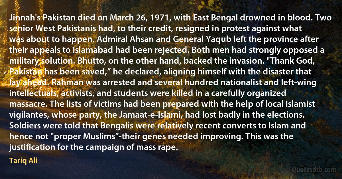 Jinnah's Pakistan died on March 26, 1971, with East Bengal drowned in blood. Two senior West Pakistanis had, to their credit, resigned in protest against what was about to happen. Admiral Ahsan and General Yaqub left the province after their appeals to Islamabad had been rejected. Both men had strongly opposed a military solution. Bhutto, on the other hand, backed the invasion. "Thank God, Pakistan has been saved,” he declared, aligning himself with the disaster that lay ahead. Rahman was arrested and several hundred nationalist and left-wing intellectuals, activists, and students were killed in a carefully organized massacre. The lists of victims had been prepared with the help of local Islamist vigilantes, whose party, the Jamaat-e-Islami, had lost badly in the elections. Soldiers were told that Bengalis were relatively recent converts to Islam and hence not "proper Muslims”-their genes needed improving. This was the justification for the campaign of mass rape. (Tariq Ali)