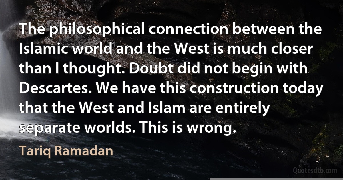 The philosophical connection between the Islamic world and the West is much closer than I thought. Doubt did not begin with Descartes. We have this construction today that the West and Islam are entirely separate worlds. This is wrong. (Tariq Ramadan)