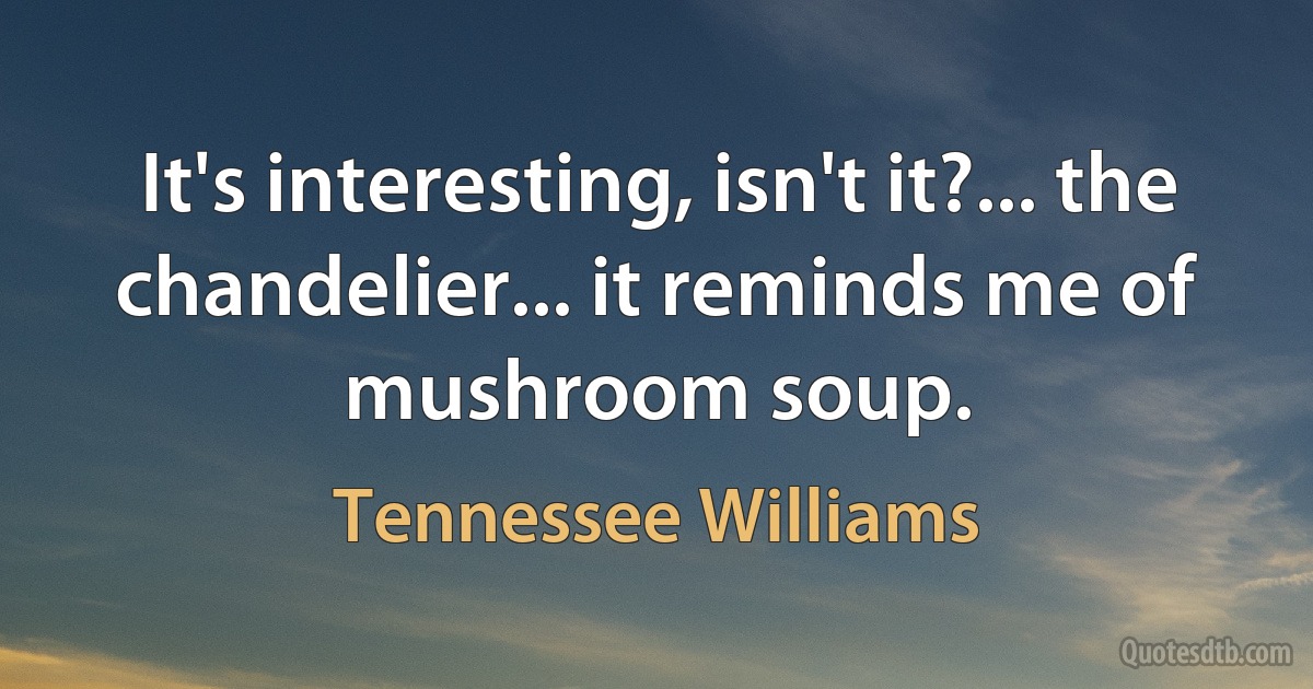 It's interesting, isn't it?... the chandelier... it reminds me of mushroom soup. (Tennessee Williams)