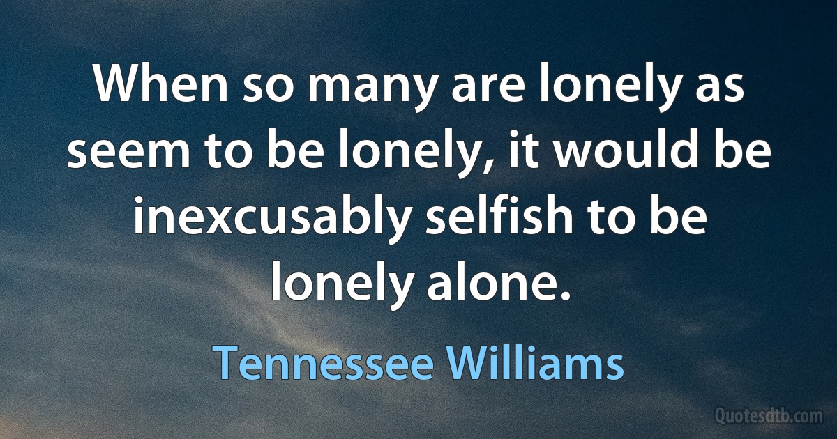 When so many are lonely as seem to be lonely, it would be inexcusably selfish to be lonely alone. (Tennessee Williams)