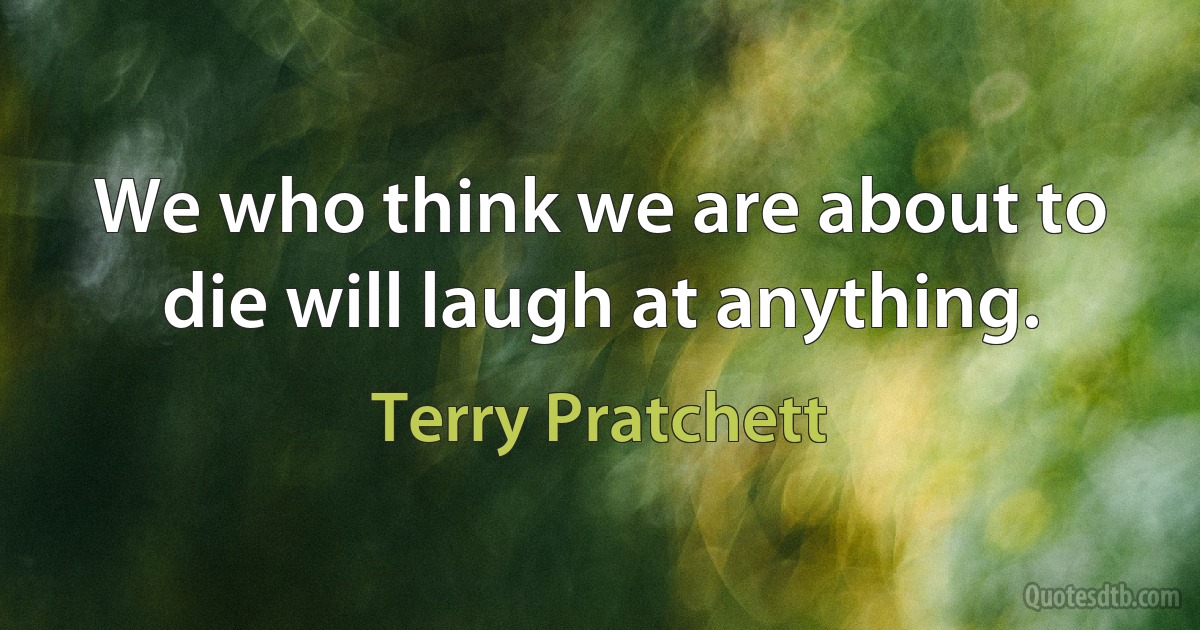 We who think we are about to die will laugh at anything. (Terry Pratchett)