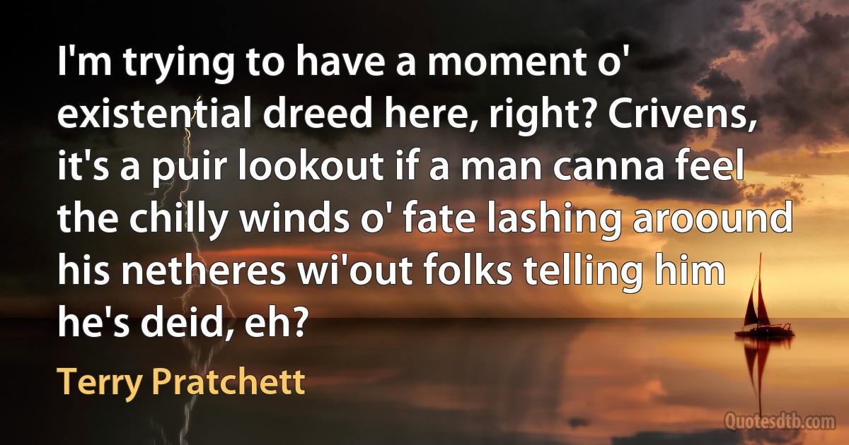 I'm trying to have a moment o' existential dreed here, right? Crivens, it's a puir lookout if a man canna feel the chilly winds o' fate lashing aroound his netheres wi'out folks telling him he's deid, eh? (Terry Pratchett)