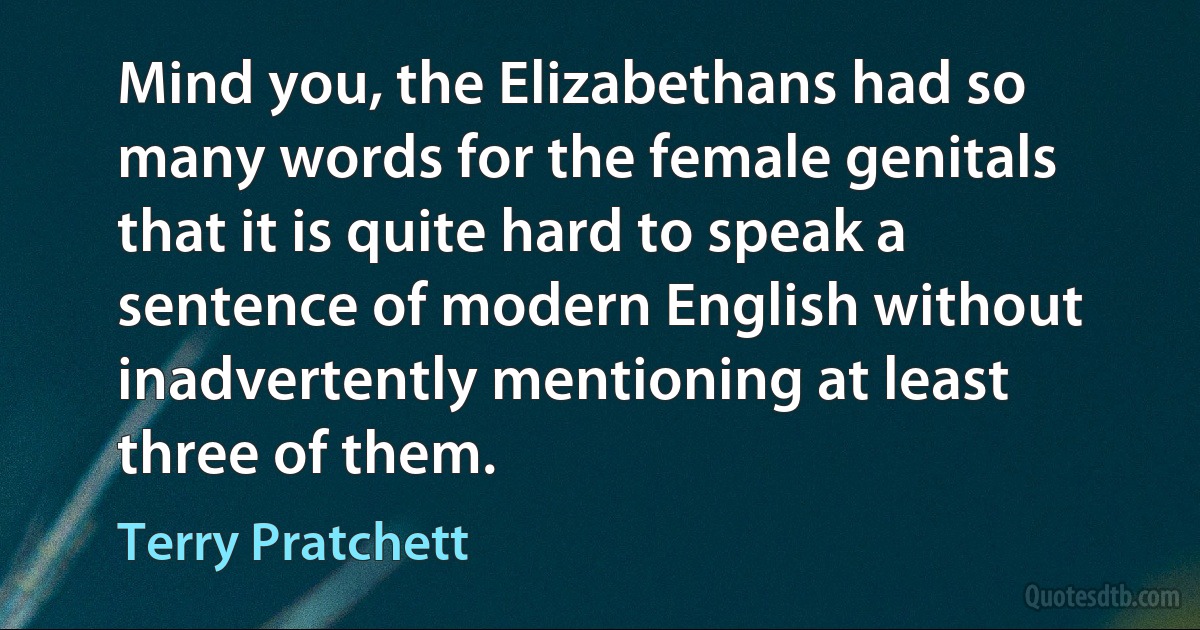 Mind you, the Elizabethans had so many words for the female genitals that it is quite hard to speak a sentence of modern English without inadvertently mentioning at least three of them. (Terry Pratchett)