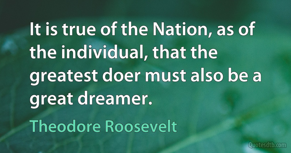 It is true of the Nation, as of the individual, that the greatest doer must also be a great dreamer. (Theodore Roosevelt)