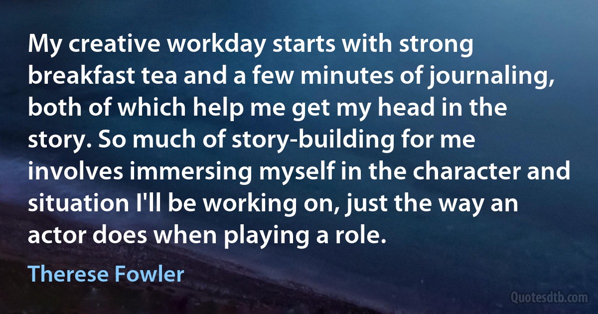 My creative workday starts with strong breakfast tea and a few minutes of journaling, both of which help me get my head in the story. So much of story-building for me involves immersing myself in the character and situation I'll be working on, just the way an actor does when playing a role. (Therese Fowler)