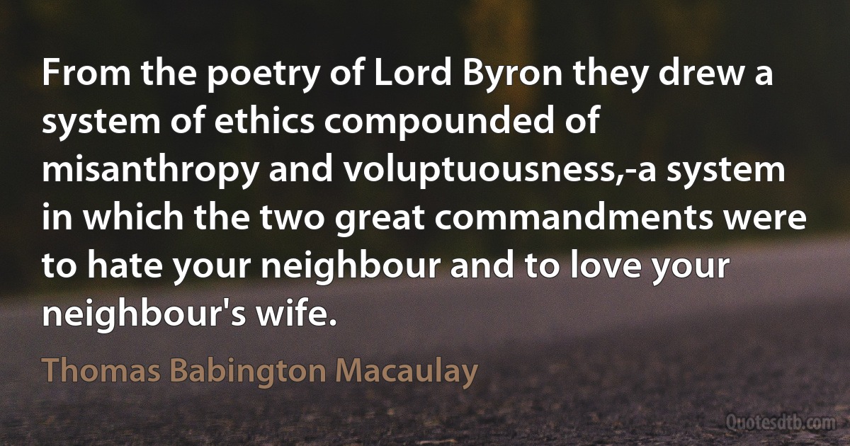 From the poetry of Lord Byron they drew a system of ethics compounded of misanthropy and voluptuousness,-a system in which the two great commandments were to hate your neighbour and to love your neighbour's wife. (Thomas Babington Macaulay)