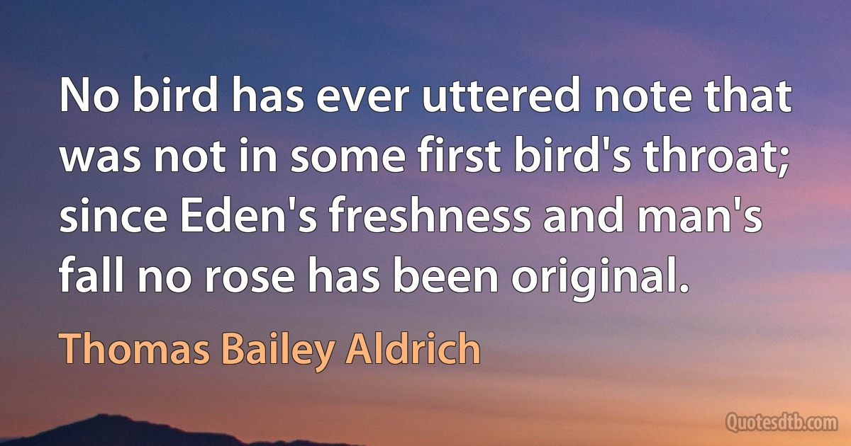 No bird has ever uttered note that was not in some first bird's throat; since Eden's freshness and man's fall no rose has been original. (Thomas Bailey Aldrich)