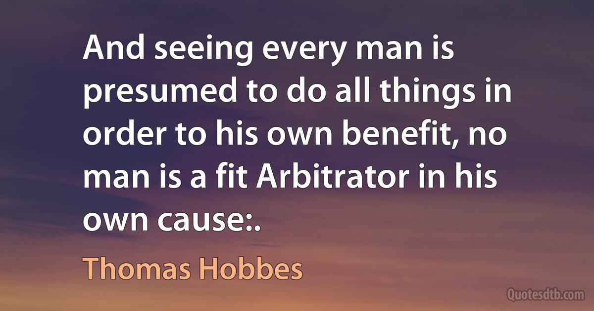 And seeing every man is presumed to do all things in order to his own benefit, no man is a fit Arbitrator in his own cause:. (Thomas Hobbes)