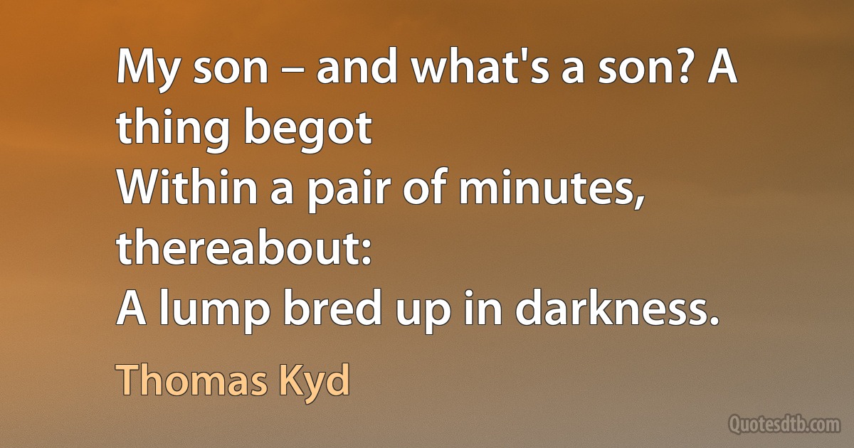 My son – and what's a son? A thing begot
Within a pair of minutes, thereabout:
A lump bred up in darkness. (Thomas Kyd)