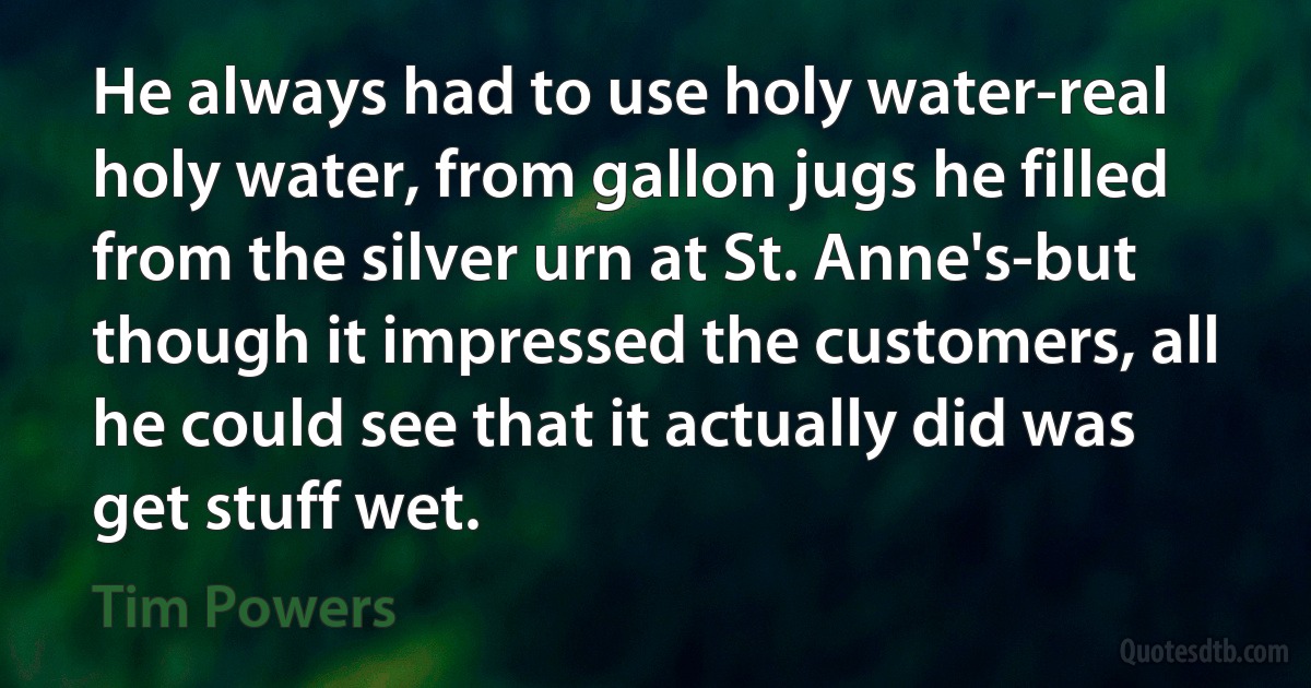 He always had to use holy water-real holy water, from gallon jugs he filled from the silver urn at St. Anne's-but though it impressed the customers, all he could see that it actually did was get stuff wet. (Tim Powers)