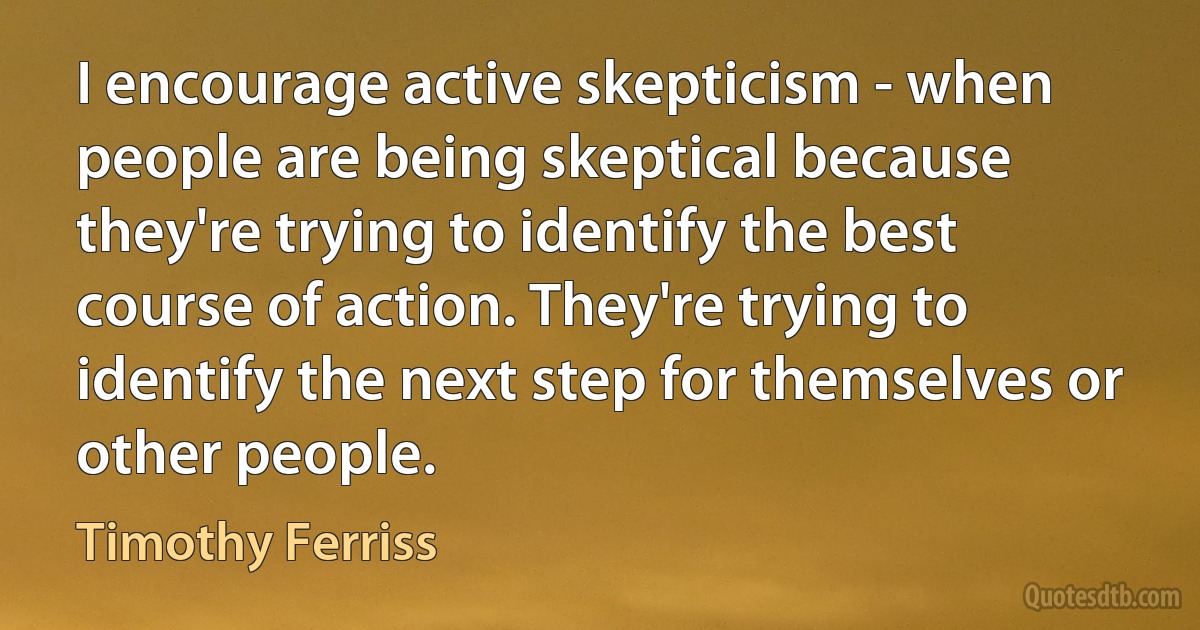 I encourage active skepticism - when people are being skeptical because they're trying to identify the best course of action. They're trying to identify the next step for themselves or other people. (Timothy Ferriss)