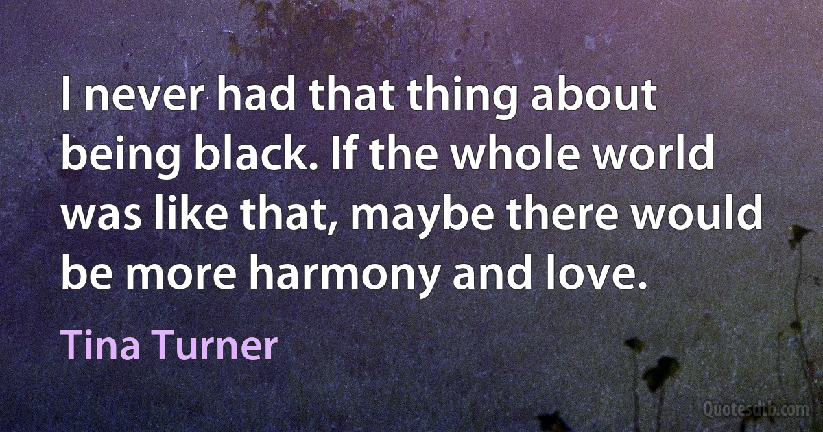 I never had that thing about being black. If the whole world was like that, maybe there would be more harmony and love. (Tina Turner)