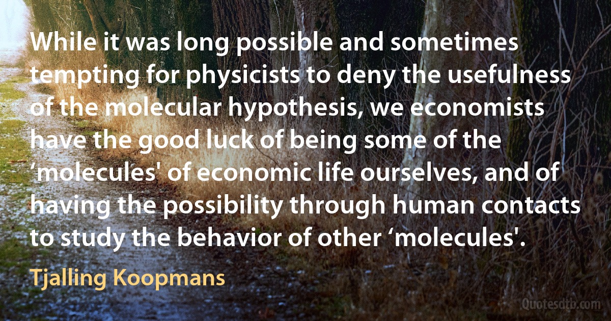 While it was long possible and sometimes tempting for physicists to deny the usefulness of the molecular hypothesis, we economists have the good luck of being some of the ‘molecules' of economic life ourselves, and of having the possibility through human contacts to study the behavior of other ‘molecules'. (Tjalling Koopmans)