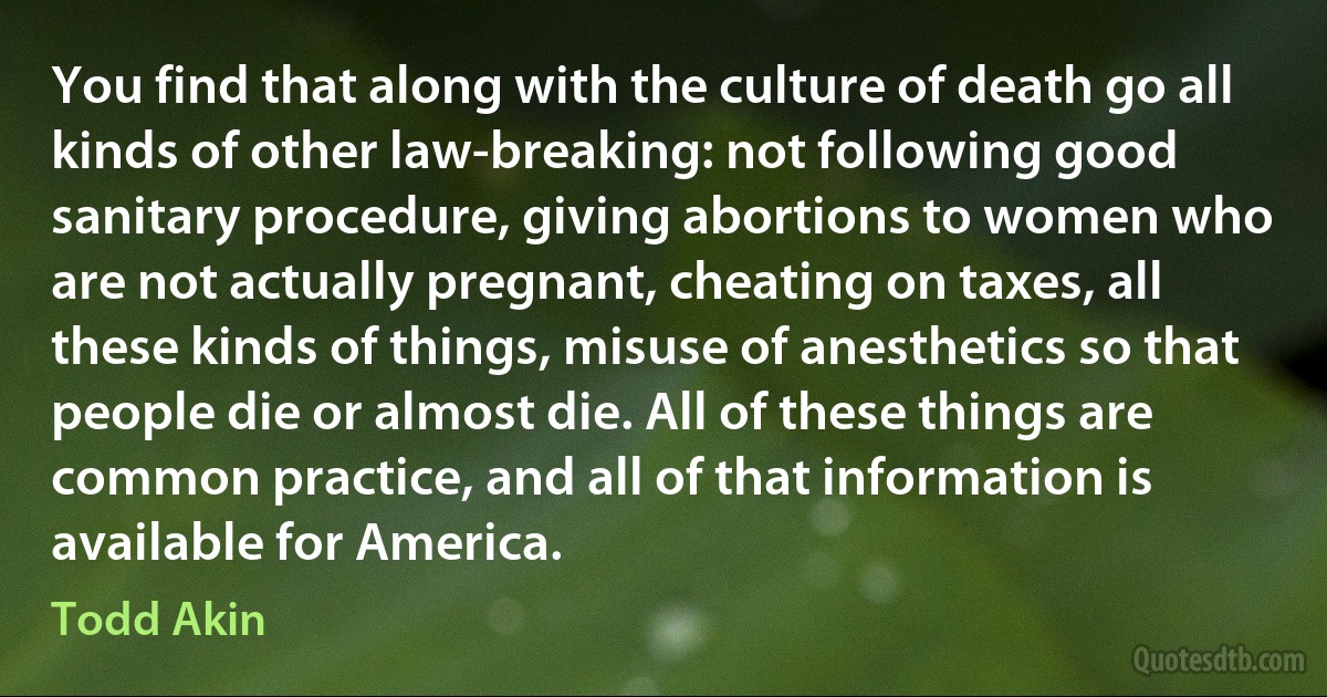 You find that along with the culture of death go all kinds of other law-breaking: not following good sanitary procedure, giving abortions to women who are not actually pregnant, cheating on taxes, all these kinds of things, misuse of anesthetics so that people die or almost die. All of these things are common practice, and all of that information is available for America. (Todd Akin)