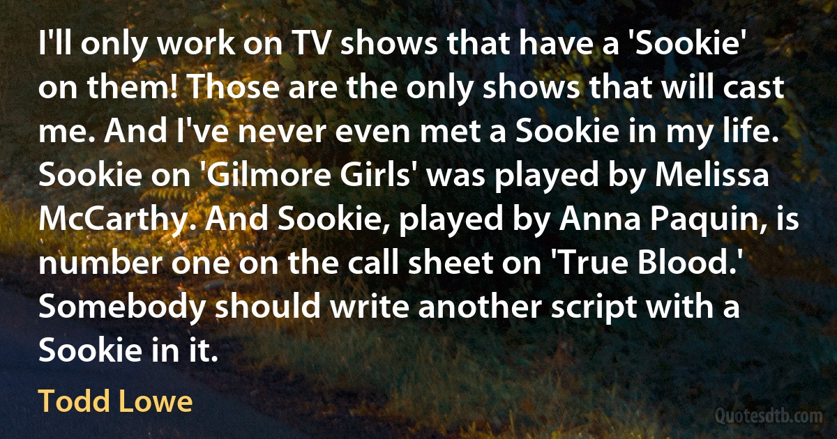 I'll only work on TV shows that have a 'Sookie' on them! Those are the only shows that will cast me. And I've never even met a Sookie in my life. Sookie on 'Gilmore Girls' was played by Melissa McCarthy. And Sookie, played by Anna Paquin, is number one on the call sheet on 'True Blood.' Somebody should write another script with a Sookie in it. (Todd Lowe)