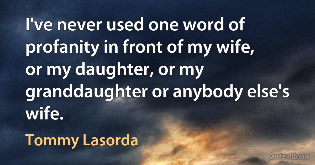 I've never used one word of profanity in front of my wife, or my daughter, or my granddaughter or anybody else's wife. (Tommy Lasorda)