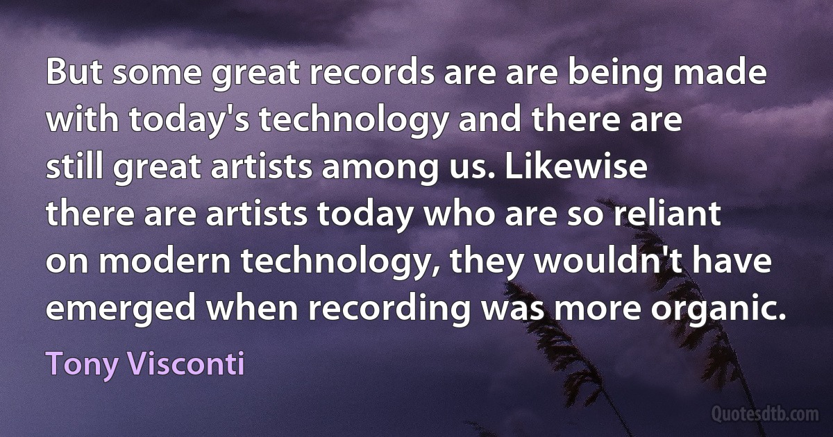 But some great records are are being made with today's technology and there are still great artists among us. Likewise there are artists today who are so reliant on modern technology, they wouldn't have emerged when recording was more organic. (Tony Visconti)