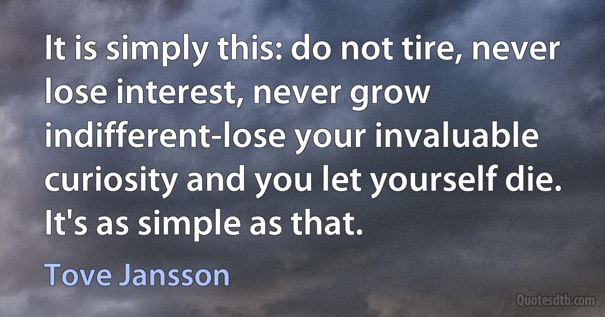 It is simply this: do not tire, never lose interest, never grow indifferent-lose your invaluable curiosity and you let yourself die. It's as simple as that. (Tove Jansson)