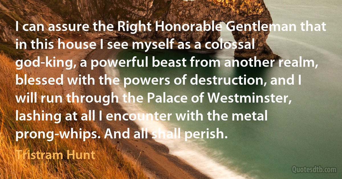 I can assure the Right Honorable Gentleman that in this house I see myself as a colossal god-king, a powerful beast from another realm, blessed with the powers of destruction, and I will run through the Palace of Westminster, lashing at all I encounter with the metal prong-whips. And all shall perish. (Tristram Hunt)