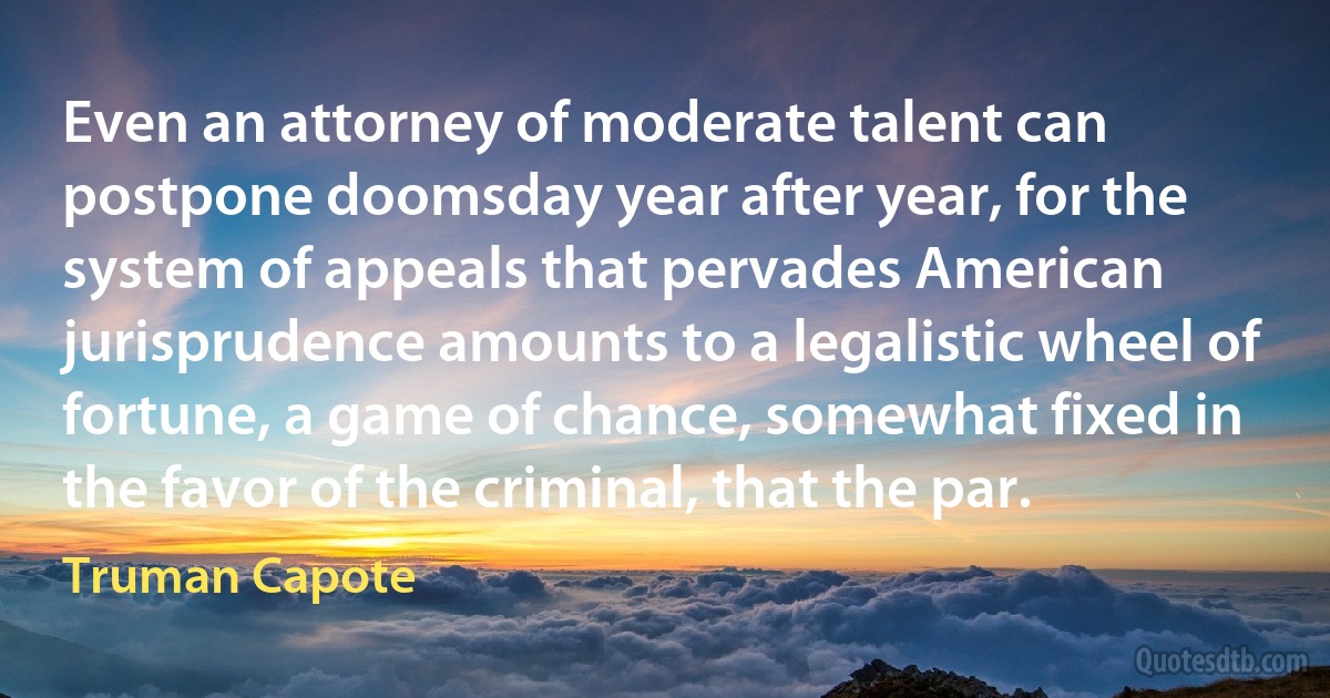 Even an attorney of moderate talent can postpone doomsday year after year, for the system of appeals that pervades American jurisprudence amounts to a legalistic wheel of fortune, a game of chance, somewhat fixed in the favor of the criminal, that the par. (Truman Capote)