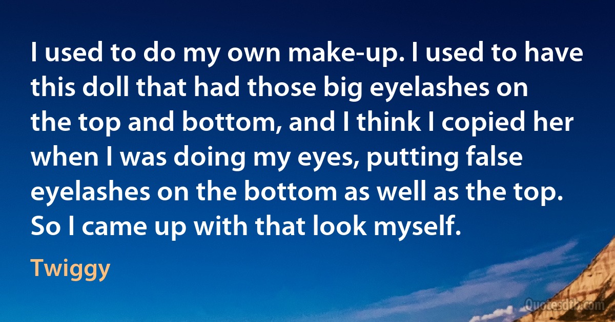 I used to do my own make-up. I used to have this doll that had those big eyelashes on the top and bottom, and I think I copied her when I was doing my eyes, putting false eyelashes on the bottom as well as the top. So I came up with that look myself. (Twiggy)