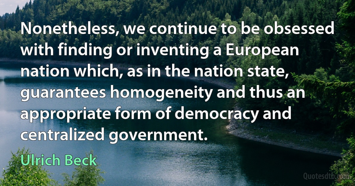 Nonetheless, we continue to be obsessed with finding or inventing a European nation which, as in the nation state, guarantees homogeneity and thus an appropriate form of democracy and centralized government. (Ulrich Beck)