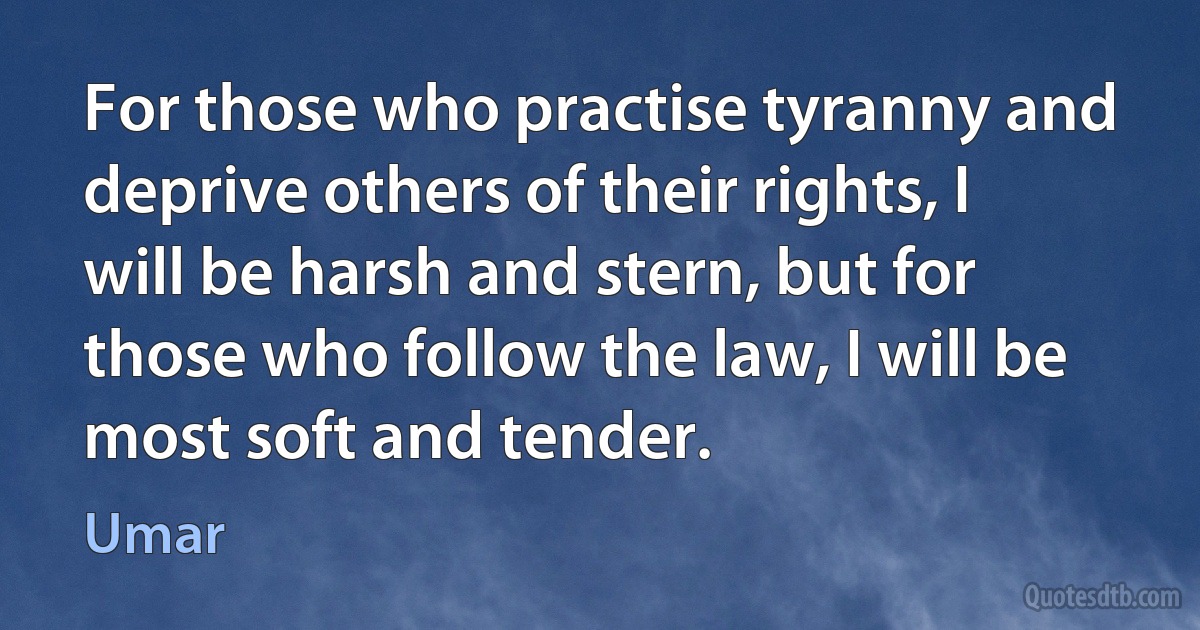 For those who practise tyranny and deprive others of their rights, I will be harsh and stern, but for those who follow the law, I will be most soft and tender. (Umar)