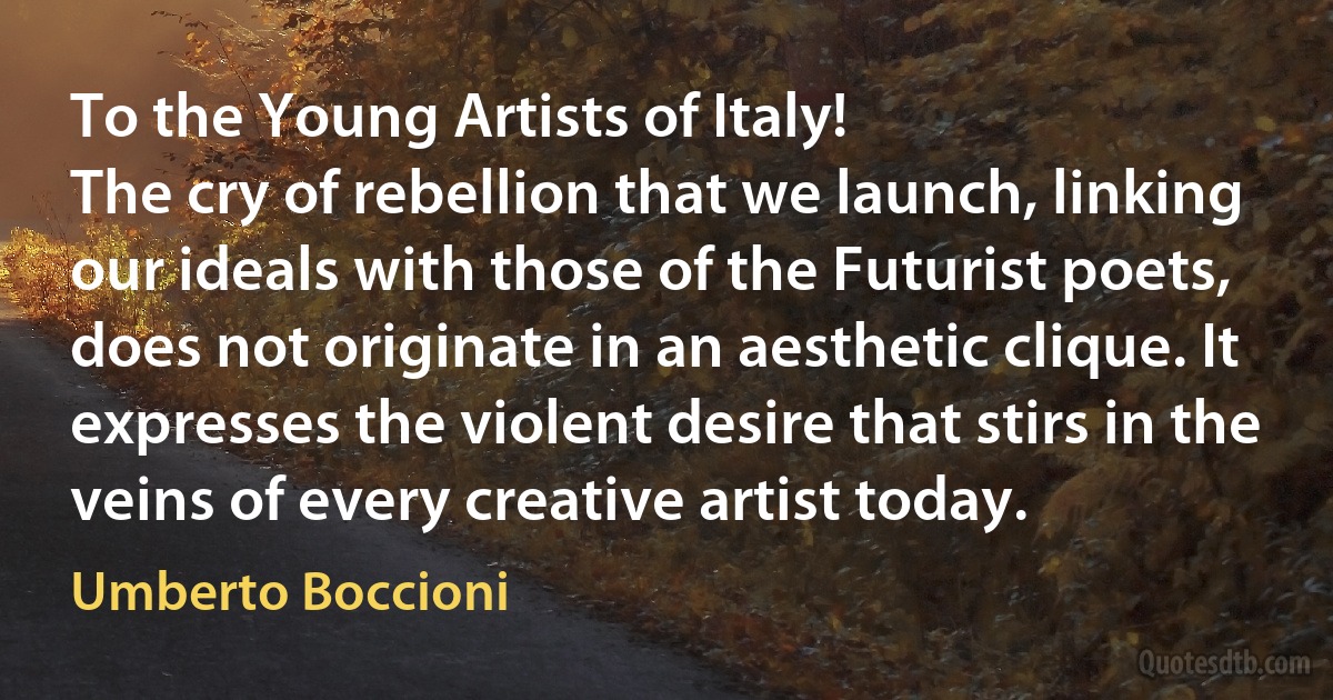 To the Young Artists of Italy!
The cry of rebellion that we launch, linking our ideals with those of the Futurist poets, does not originate in an aesthetic clique. It expresses the violent desire that stirs in the veins of every creative artist today. (Umberto Boccioni)