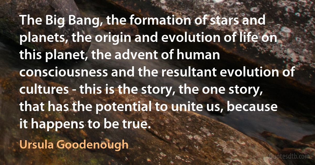 The Big Bang, the formation of stars and planets, the origin and evolution of life on this planet, the advent of human consciousness and the resultant evolution of cultures - this is the story, the one story, that has the potential to unite us, because it happens to be true. (Ursula Goodenough)