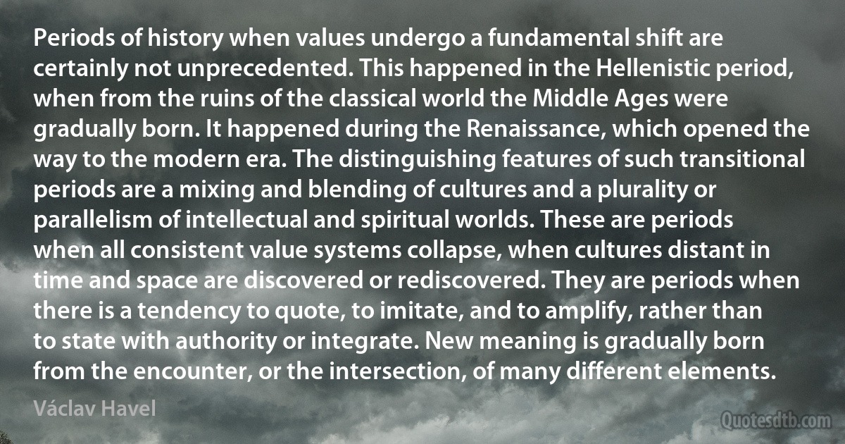 Periods of history when values undergo a fundamental shift are certainly not unprecedented. This happened in the Hellenistic period, when from the ruins of the classical world the Middle Ages were gradually born. It happened during the Renaissance, which opened the way to the modern era. The distinguishing features of such transitional periods are a mixing and blending of cultures and a plurality or parallelism of intellectual and spiritual worlds. These are periods when all consistent value systems collapse, when cultures distant in time and space are discovered or rediscovered. They are periods when there is a tendency to quote, to imitate, and to amplify, rather than to state with authority or integrate. New meaning is gradually born from the encounter, or the intersection, of many different elements. (Václav Havel)