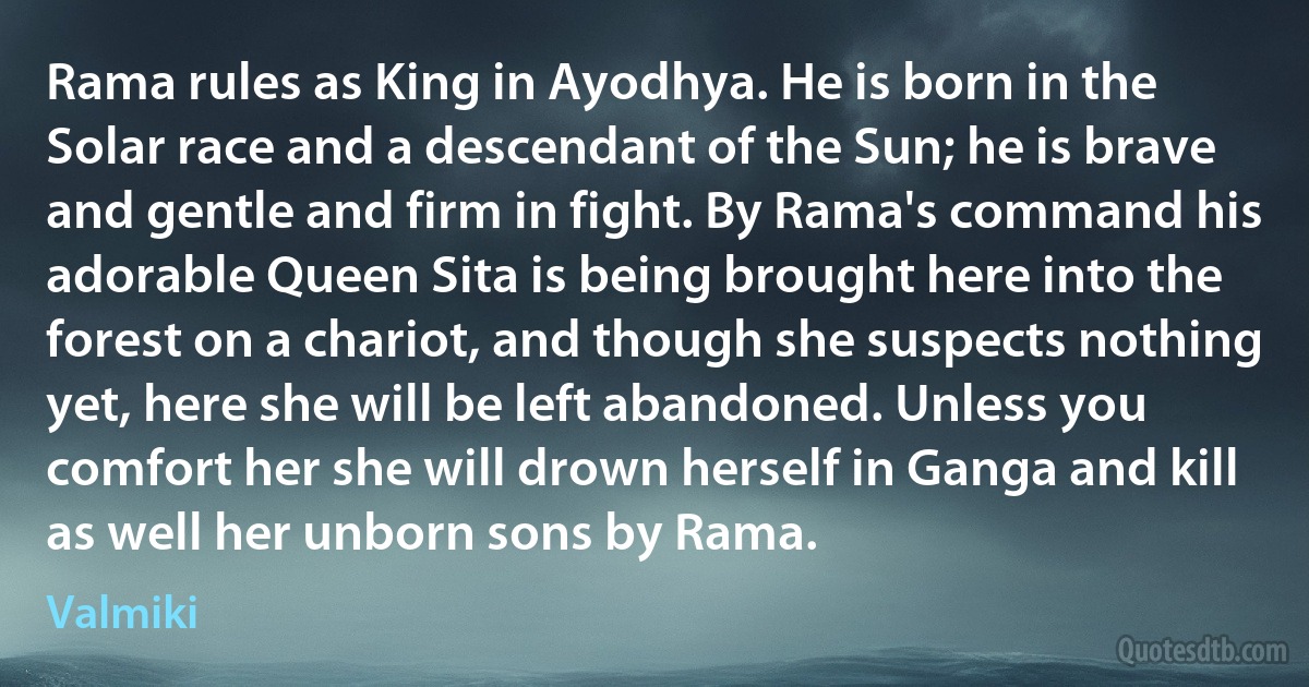 Rama rules as King in Ayodhya. He is born in the Solar race and a descendant of the Sun; he is brave and gentle and firm in fight. By Rama's command his adorable Queen Sita is being brought here into the forest on a chariot, and though she suspects nothing yet, here she will be left abandoned. Unless you comfort her she will drown herself in Ganga and kill as well her unborn sons by Rama. (Valmiki)