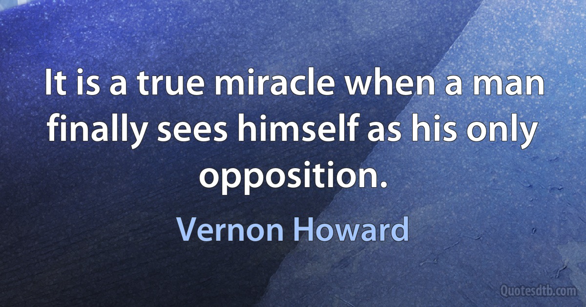 It is a true miracle when a man finally sees himself as his only opposition. (Vernon Howard)