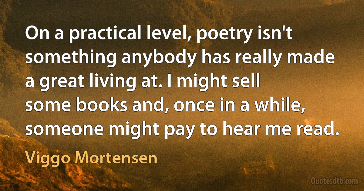 On a practical level, poetry isn't something anybody has really made a great living at. I might sell some books and, once in a while, someone might pay to hear me read. (Viggo Mortensen)