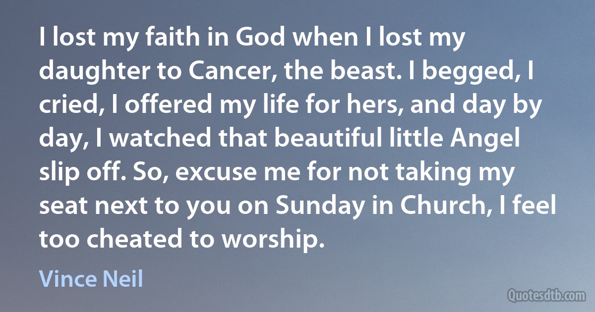 I lost my faith in God when I lost my daughter to Cancer, the beast. I begged, I cried, I offered my life for hers, and day by day, I watched that beautiful little Angel slip off. So, excuse me for not taking my seat next to you on Sunday in Church, I feel too cheated to worship. (Vince Neil)