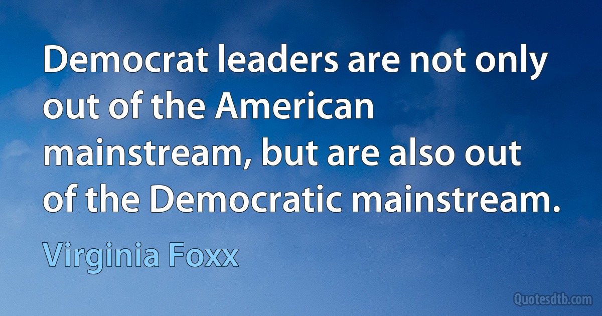 Democrat leaders are not only out of the American mainstream, but are also out of the Democratic mainstream. (Virginia Foxx)