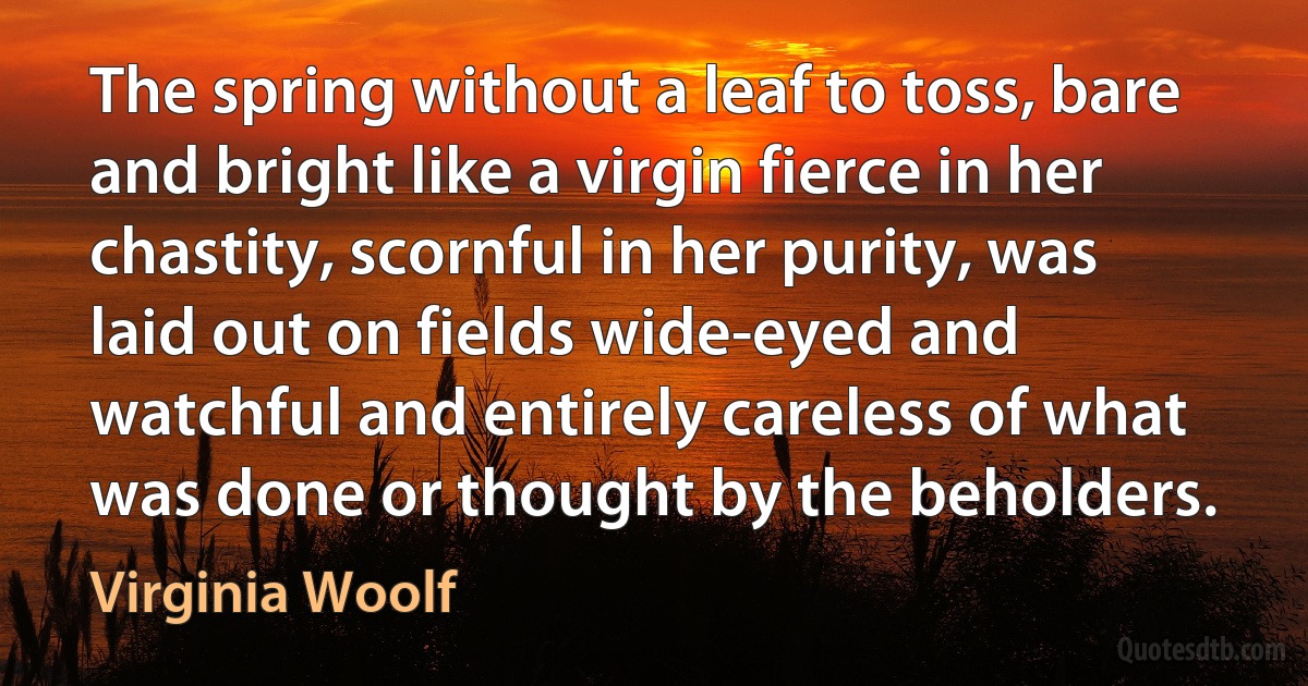 The spring without a leaf to toss, bare and bright like a virgin fierce in her chastity, scornful in her purity, was laid out on fields wide-eyed and watchful and entirely careless of what was done or thought by the beholders. (Virginia Woolf)