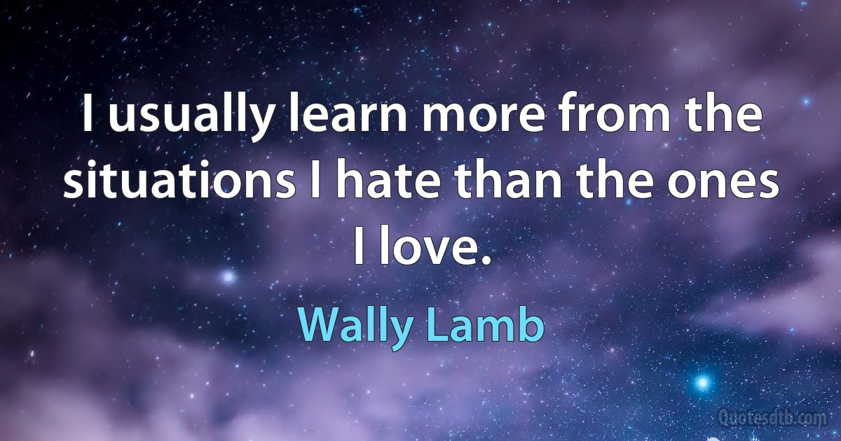 I usually learn more from the situations I hate than the ones I love. (Wally Lamb)