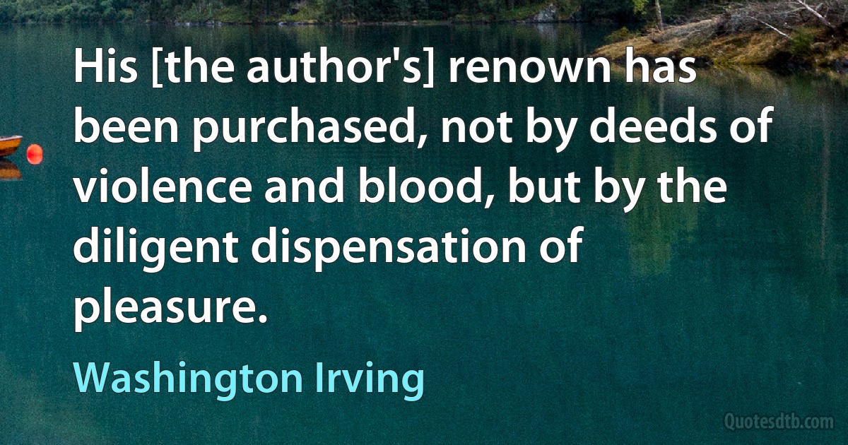 His [the author's] renown has been purchased, not by deeds of violence and blood, but by the diligent dispensation of pleasure. (Washington Irving)