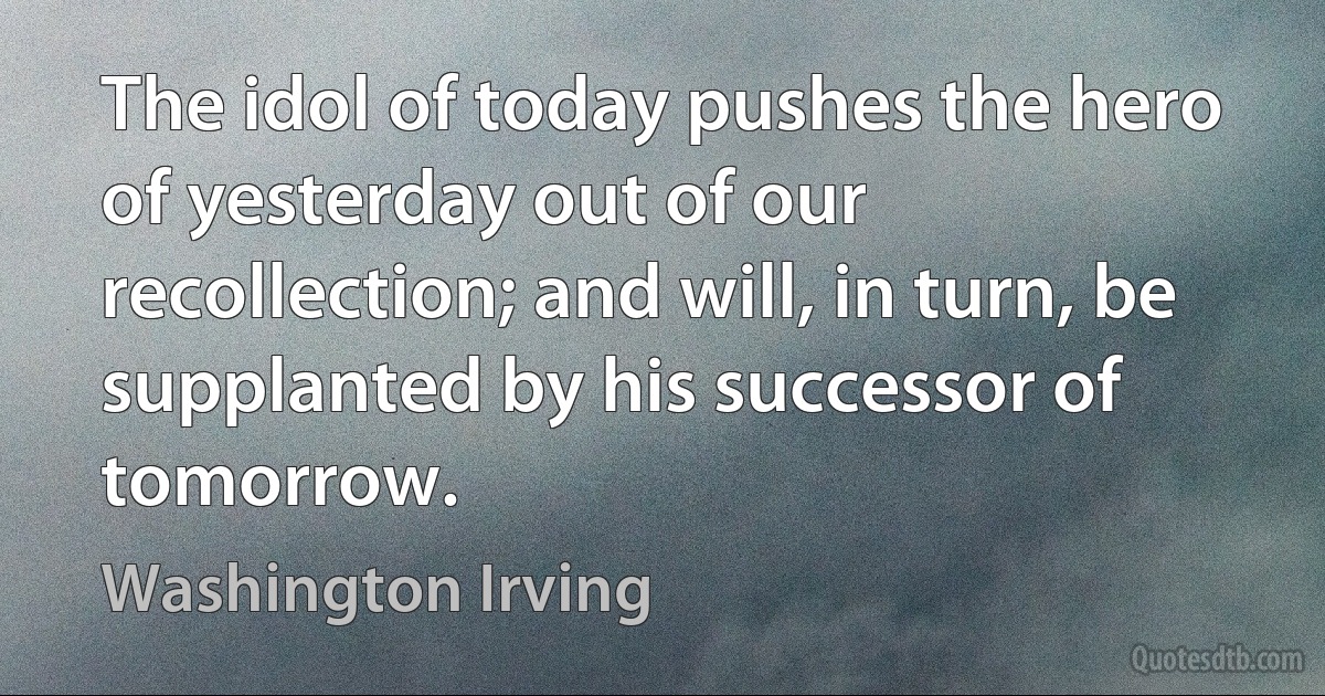 The idol of today pushes the hero of yesterday out of our recollection; and will, in turn, be supplanted by his successor of tomorrow. (Washington Irving)