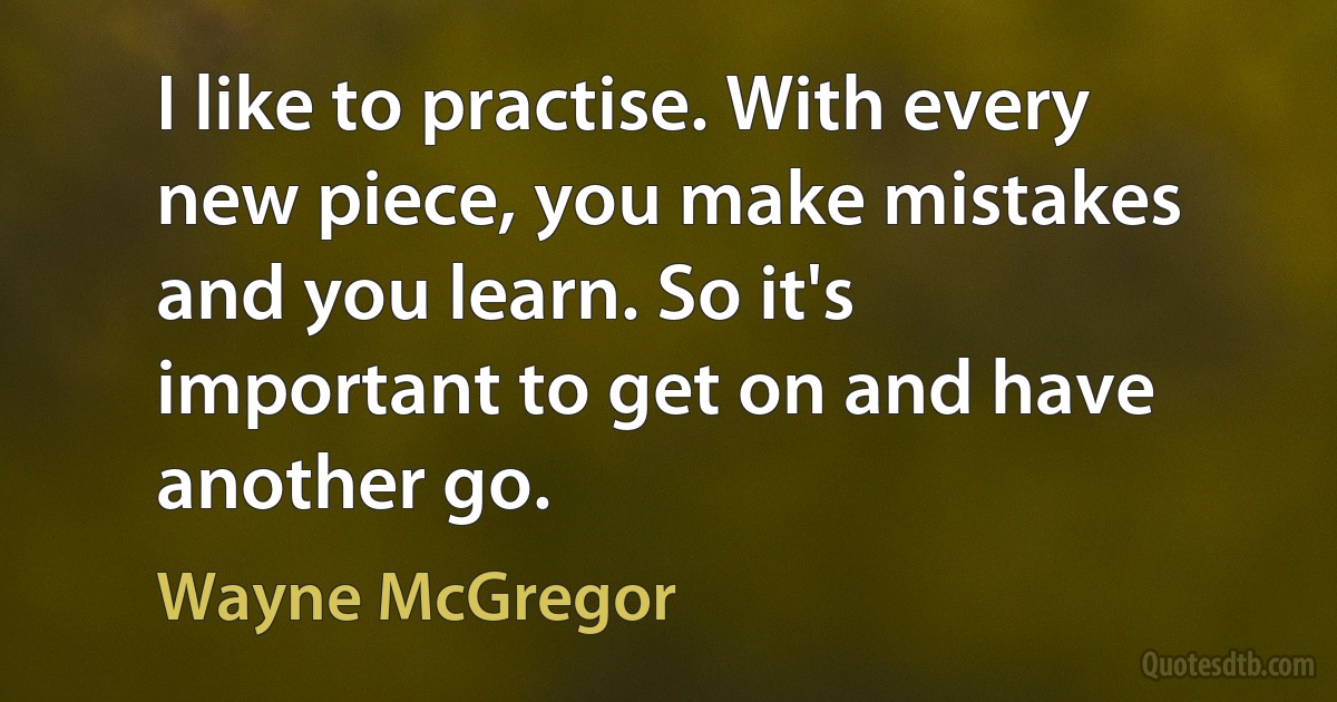 I like to practise. With every new piece, you make mistakes and you learn. So it's important to get on and have another go. (Wayne McGregor)