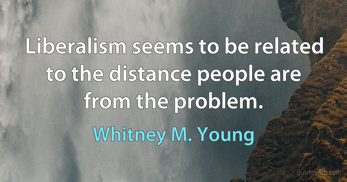 Liberalism seems to be related to the distance people are from the problem. (Whitney M. Young)